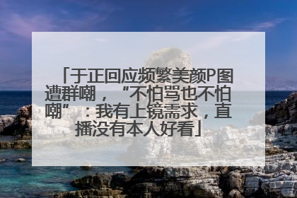 于正回应频繁美颜P图遭群嘲，“不怕骂也不怕嘲”：我有上镜需求，直播没有本人好看