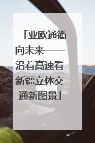 亚欧通衢向未来——沿着高速看新疆立体交通新图景