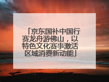 京东国补中国行赛龙舟游佛山，以特色文化赛事激活区域消费新动能