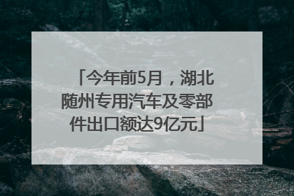 今年前5月，湖北随州专用汽车及零部件出口额达9亿元