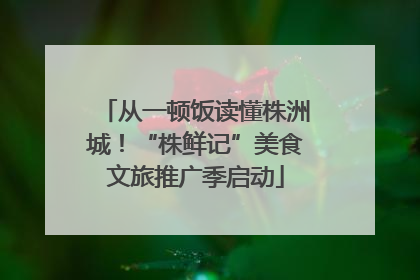 从一顿饭读懂株洲城！“株鲜记”美食文旅推广季启动