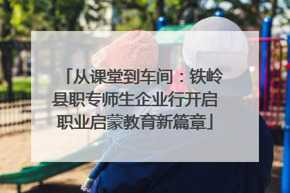 从课堂到车间：铁岭县职专师生企业行开启职业启蒙教育新篇章