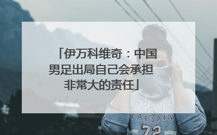伊万科维奇：中国男足出局自己会承担非常大的责任