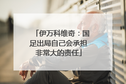 伊万科维奇：国足出局自己会承担非常大的责任