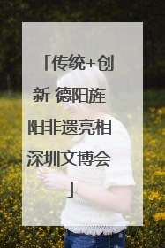 传统+创新 德阳旌阳非遗亮相深圳文博会