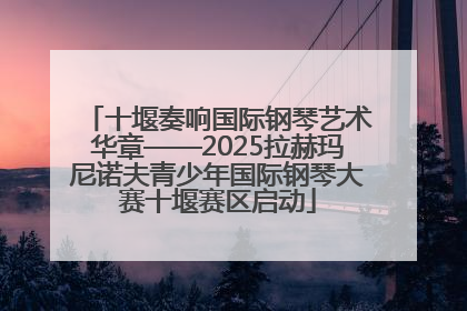 十堰奏响国际钢琴艺术华章——2025拉赫玛尼诺夫青少年国际钢琴大赛十堰赛区启动