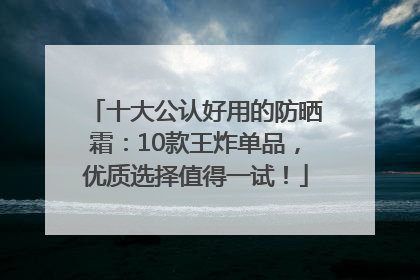 十大公认好用的防晒霜：10款王炸单品，优质选择值得一试！