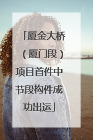 厦金大桥（厦门段）项目首件中节段构件成功出运