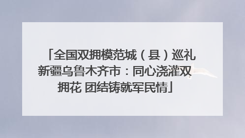 全国双拥模范城(县)巡礼新疆乌鲁木齐市:同心浇灌双拥花 团结铸就军民情
