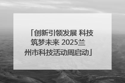创新引领发展 科技筑梦未来 2025兰州市科技活动周启动