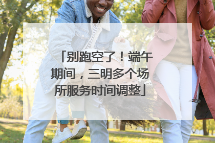 别跑空了！端午期间，三明多个场所服务时间调整