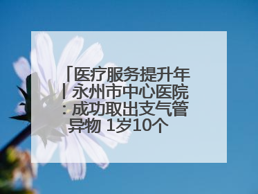 医疗服务提升年丨永州市中心医院：成功取出支气管异物 1岁10个月患儿转危为安