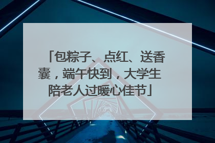 包粽子、点红、送香囊，端午快到，大学生陪老人过暖心佳节