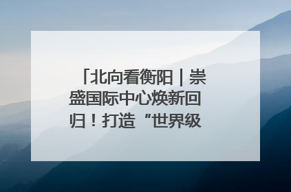 北向看衡阳｜崇盛国际中心焕新回归！打造“世界级美食主题公园”