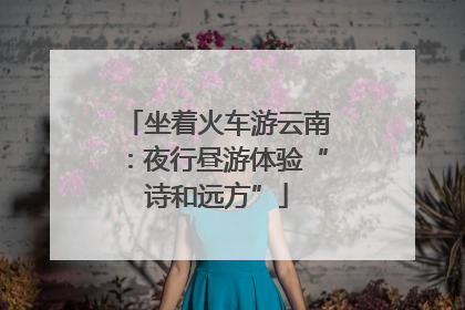 坐着火车游云南：夜行昼游体验“诗和远方”