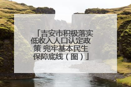 吉安市积极落实低收入人口认定政策 兜牢基本民生保障底线（图）