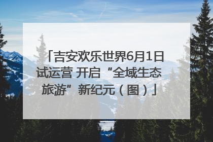 吉安欢乐世界6月1日试运营 开启“全域生态旅游”新纪元（图）