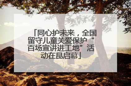 同心护未来，全国留守儿童关爱保护“百场宣讲进工地”活动在昆启幕