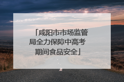 咸阳市市场监管局全力保障中高考期间食品安全