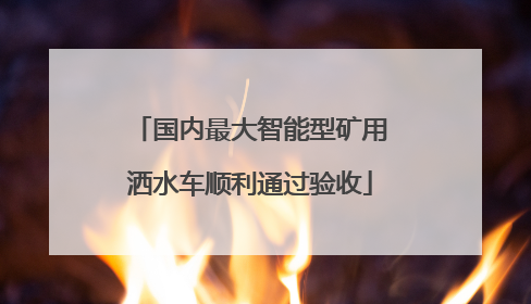 国内最大智能型矿用洒水车顺利通过验收