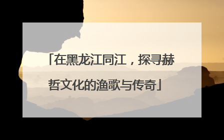 在黑龙江同江，探寻赫哲文化的渔歌与传奇