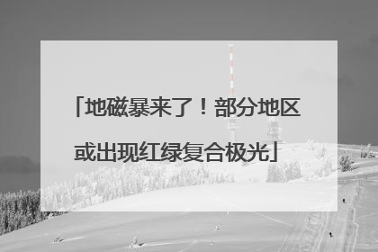 地磁暴来了！部分地区或出现红绿复合极光