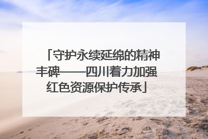 守护永续延绵的精神丰碑——四川着力加强红色资源保护传承