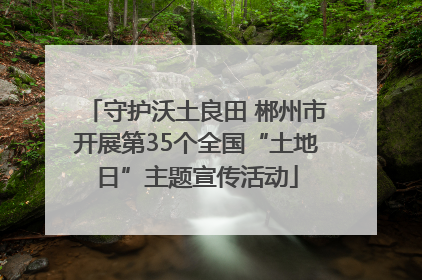 守护沃土良田 郴州市开展第35个全国“土地日”主题宣传活动