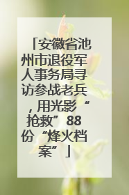 安徽省池州市退役军人事务局寻访参战老兵，用光影“抢救”88份“烽火档案”