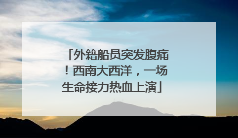 外籍船员突发腹痛！西南大西洋，一场生命接力热血上演