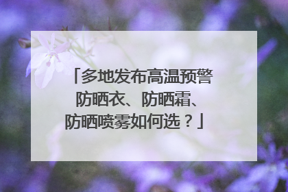 多地发布高温预警 防晒衣、防晒霜、防晒喷雾如何选？