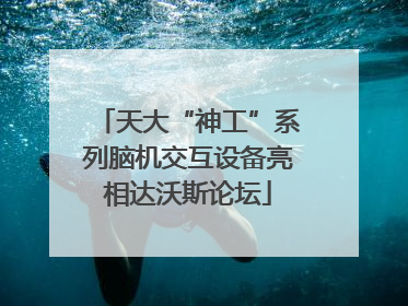 天大“神工”系列脑机交互设备亮相达沃斯论坛
