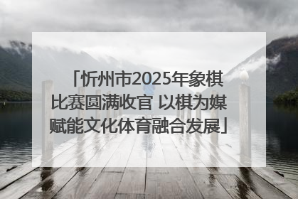 忻州市2025年象棋比赛圆满收官 以棋为媒赋能文化体育融合发展