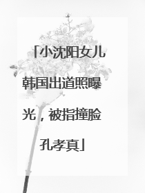 小沈阳女儿韩国出道照曝光，被指撞脸孔孝真