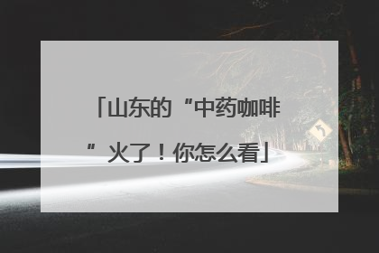 山东的“中药咖啡”火了！你怎么看