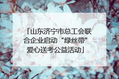 山东济宁市总工会联合企业启动“绿丝带”爱心送考公益活动