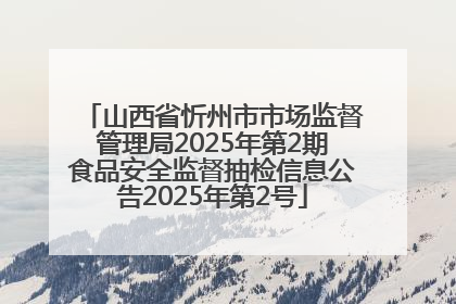 山西省忻州市市场监督管理局2025年第2期食品安全监督抽检信息公告2025年第2号