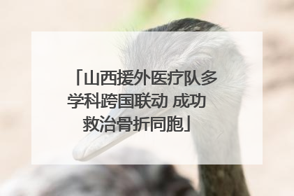 山西援外医疗队多学科跨国联动 成功救治骨折同胞