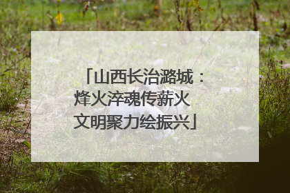 山西长治潞城：烽火淬魂传薪火 文明聚力绘振兴
