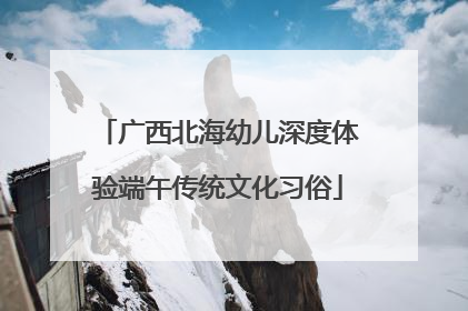 广西北海幼儿深度体验端午传统文化习俗