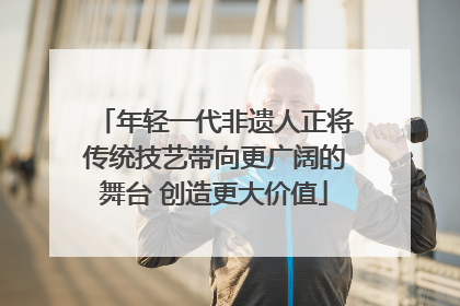 年轻一代非遗人正将传统技艺带向更广阔的舞台 创造更大价值