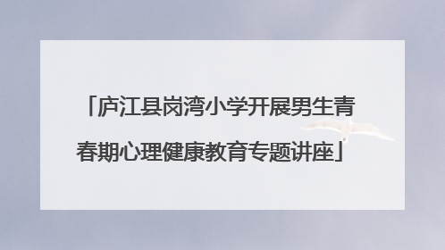 庐江县岗湾小学开展男生青春期心理健康教育专题讲座