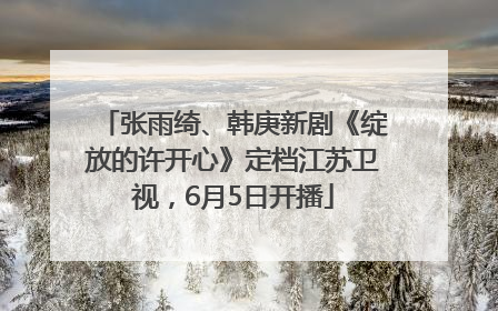 张雨绮、韩庚新剧《绽放的许开心》定档江苏卫视，6月5日开播