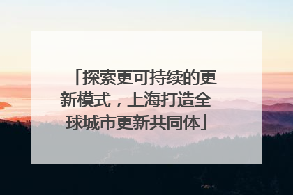 探索更可持续的更新模式，上海打造全球城市更新共同体