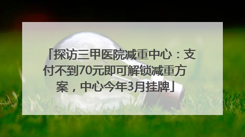 探访三甲医院减重中心：支付不到70元即可解锁减重方案，中心今年3月挂牌