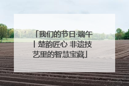 我们的节日·端午丨楚韵匠心 非遗技艺里的智慧宝藏