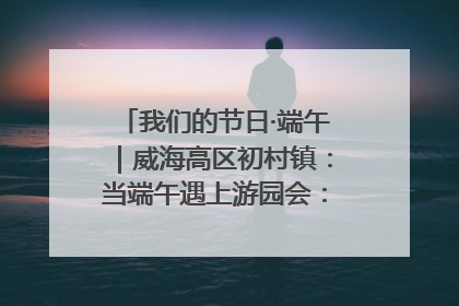 我们的节日·端午｜威海高区初村镇：当端午遇上游园会：来一场“粽”享欢乐的趣味冒险！