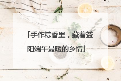 手作粽香里，藏着益阳端午最暖的乡情