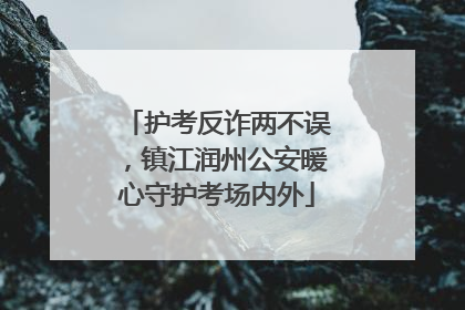 护考反诈两不误，镇江润州公安暖心守护考场内外