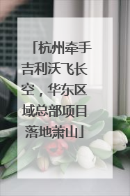 杭州牵手吉利沃飞长空，华东区域总部项目落地萧山